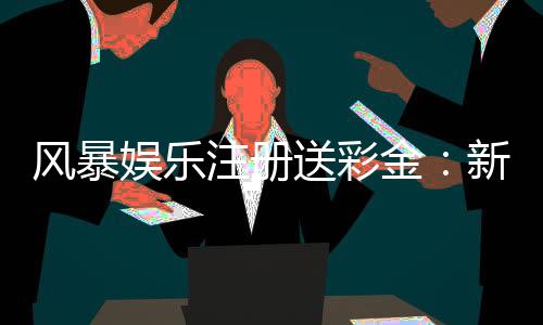 风暴娱乐注册送彩金:新会员首存即送888彩金福利