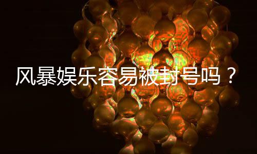 风暴娱乐容易被封号吗？揭秘平台风控规则与防封技巧
