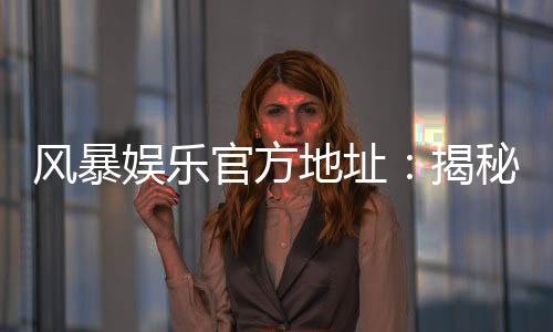 风暴娱乐官方地址:揭秘最新安全登录入口与独家优惠活动