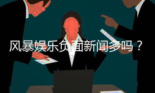风暴娱乐负面新闻多吗？深度解析其真实口碑与玩家体验