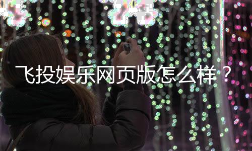 飞投娱乐网页版怎么样？资深玩家体验评测与实战技巧分享