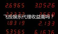 飞投娱乐代理收益高吗？深度解析代理盈利模式与真实收益