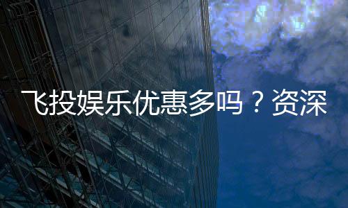 飞投娱乐优惠多吗？资深玩家揭秘真实福利与优惠力度