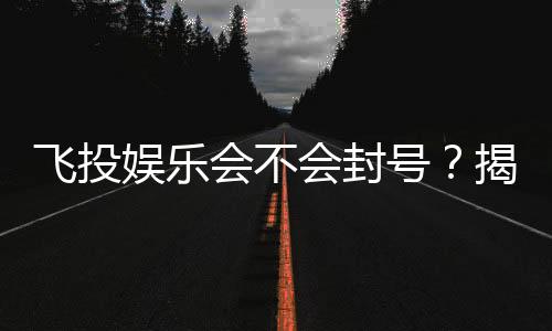 飞投娱乐会不会封号?揭秘平台风控与账号安全攻略