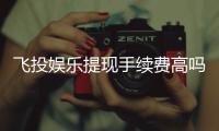 飞投娱乐提现手续费高吗？资深玩家解析费用标准与省钱技巧