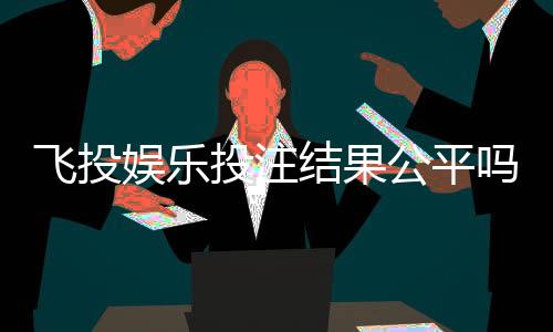 飞投娱乐投注结果公平吗？深度解析平台公正性与玩家实测反馈