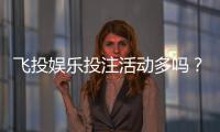 飞投娱乐投注活动多吗？揭秘平台高频福利与特色玩法