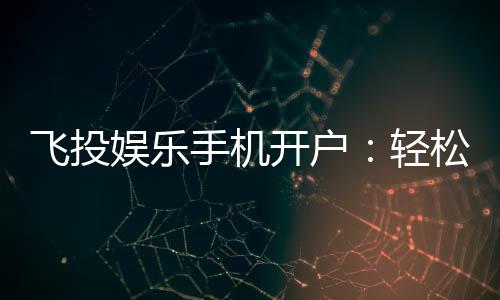 飞投娱乐手机开户：轻松三步完成注册畅享顶级游戏体验