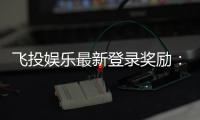 飞投娱乐最新登录奖励：新会员首存礼包翻倍送！
