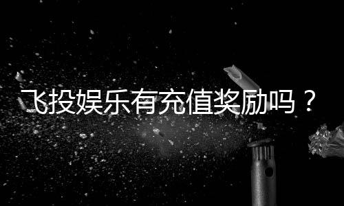 飞投娱乐有充值奖励吗？揭秘最新充值优惠与返利活动
