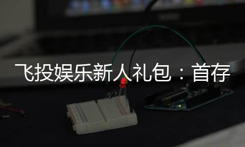 飞投娱乐新人礼包：首存福利与独家优惠一览