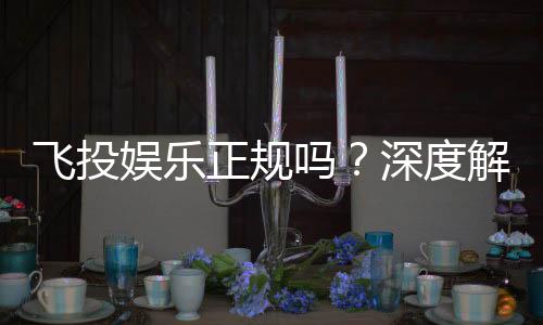 飞投娱乐正规吗？深度解析其平台资质与玩家真实体验