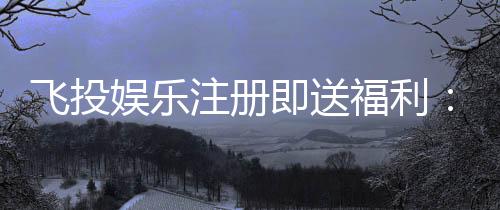 飞投娱乐注册即送福利：新会员专享豪礼首存加赠1888元