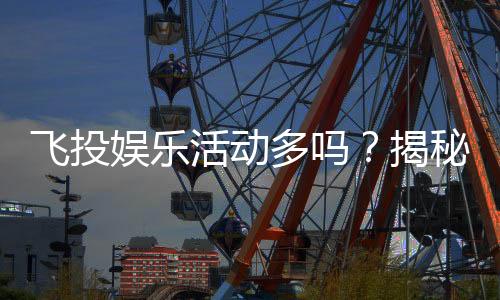 飞投娱乐活动多吗？揭秘平台特色玩法与福利活动