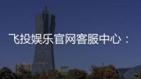 飞投娱乐官网客服中心：专业服务与高效解决方案一网打尽