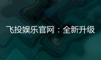 飞投娱乐官网：全新升级版上线畅享极致游戏体验