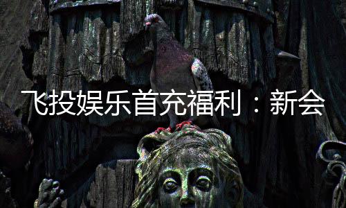 飞投娱乐首充福利:新会员专享高额返利与独家礼包
