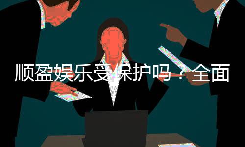 顺盈娱乐受保护吗？全面解析平台安全性与玩家保障措施