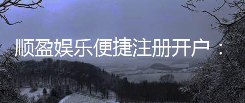 顺盈娱乐便捷注册开户：三步完成快速开户畅享棋牌电子游艺乐趣