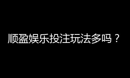 顺盈娱乐投注玩法多吗？资深玩家揭秘平台特色与游戏选择