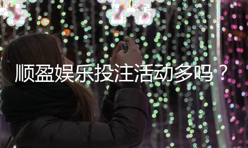 顺盈娱乐投注活动多吗？独家揭秘高频福利与特色玩法