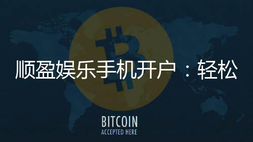 顺盈娱乐手机开户：轻松三步完成注册畅享顶级游戏体验