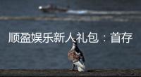 顺盈娱乐新人礼包：首存福利与独家优惠详解