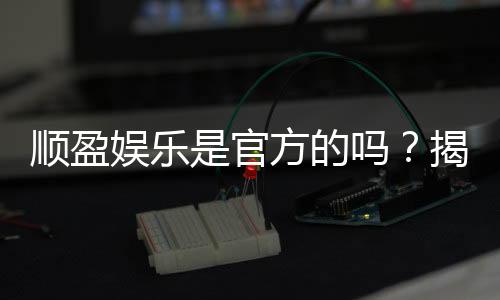 顺盈娱乐是官方的吗？揭秘平台背景与安全认证详情