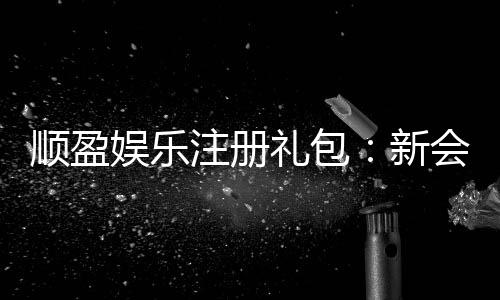 顺盈娱乐注册礼包:新会员专享豪礼及领取攻略