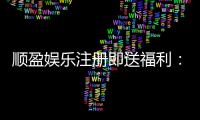 顺盈娱乐注册即送福利：新会员专享豪礼首存加赠彩金！