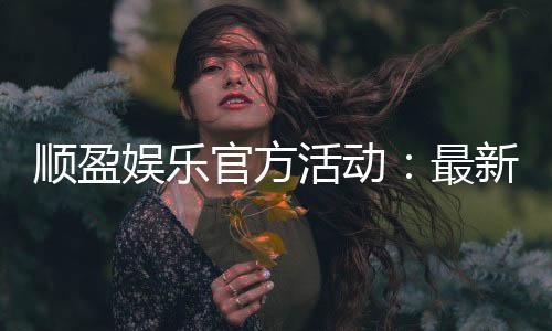 顺盈娱乐官方活动：最新优惠与独家福利等你来拿