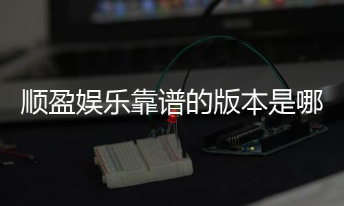 顺盈娱乐靠谱的版本是哪一个？资深玩家实测推荐这版最稳定