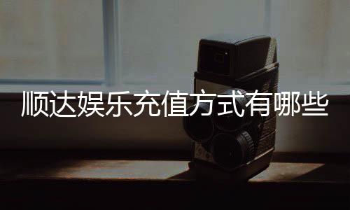 顺达娱乐充值方式有哪些？详解各种充值渠道及操作步骤