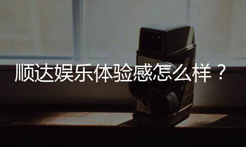 顺达娱乐体验感怎么样？资深玩家真实评测分享