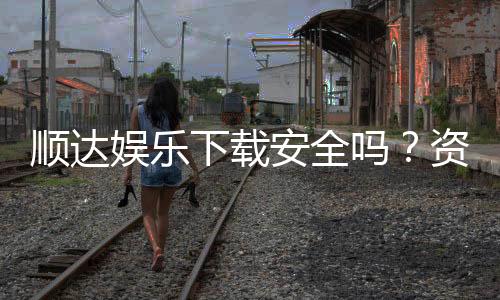 顺达娱乐下载安全吗？资深玩家分享安全下载与防骗指南