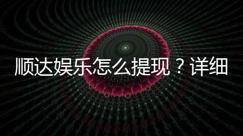顺达娱乐怎么提现？详细教程与到账时间解析