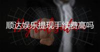 顺达娱乐提现手续费高吗？资深玩家揭秘费用详情与省费技巧