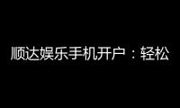 顺达娱乐手机开户：轻松三步完成注册畅享顶级游戏体验