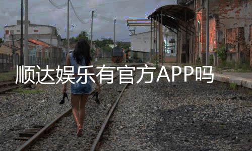 顺达娱乐有官方APP吗?一文详解下载安装与使用指南