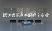顺达娱乐有客服吗?专业客服团队24小时在线解答