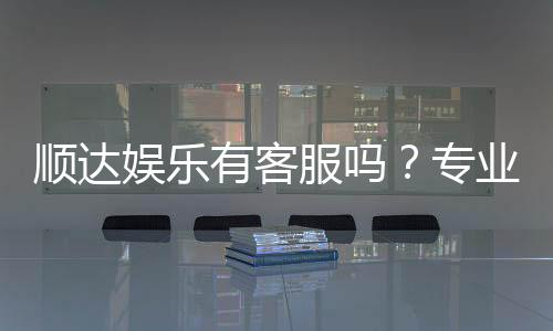顺达娱乐有客服吗？专业客服团队24小时在线解答