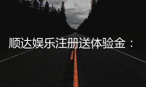 顺达娱乐注册送体验金：新会员专享豪礼首存即送体验金！