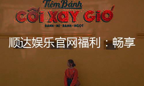 顺达娱乐官网福利：畅享独家优惠与豪华礼包