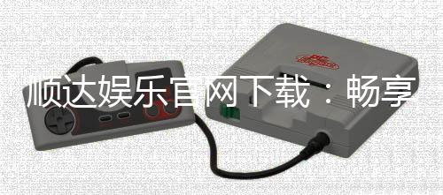 顺达娱乐官网下载：畅享顶级棋牌游戏与安全投注体验