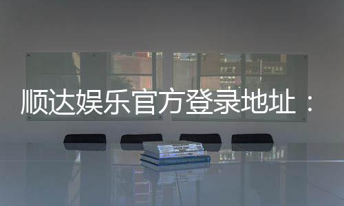 顺达娱乐官方登录地址：安全便捷的一站式游戏入口