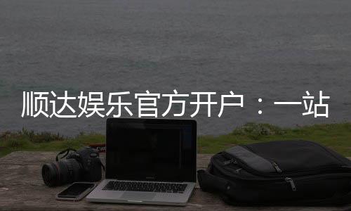 顺达娱乐官方开户：一站式注册指南与游戏体验分享