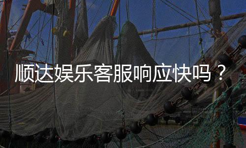 顺达娱乐客服响应快吗?实测体验告诉你答案