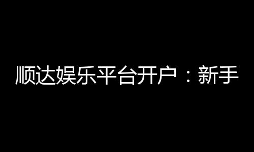 顺达娱乐平台开户：新手必看的安全注册与首存优惠指南