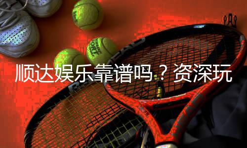 顺达娱乐靠谱吗？资深玩家带你揭秘真实体验