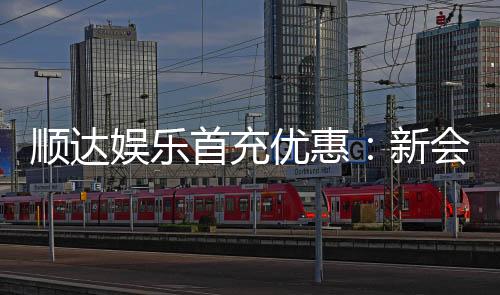 顺达娱乐首充优惠:新会员专享高额返利福利